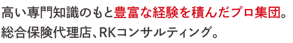 高い専門知識のもと豊富な経験を積んだプロ集団。 総合保険代理店、RKコンサルティング。