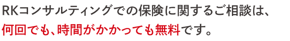 RKコンサルティングでの保険に関するご相談は、 何回でも、時間がかかっても無料です。
