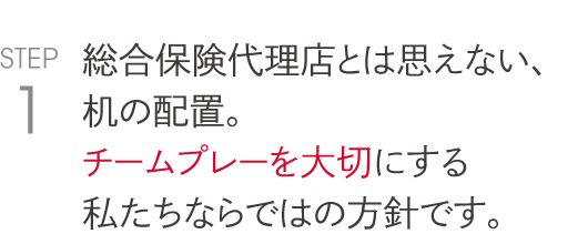 総合保険代理店とは思えない、 机の配置。 チームプレーを大切にする 私たちならではの方針です。 