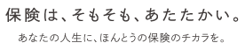 保険は、そもそも、あたたかい。あなたの人生に、ほんとうの保険のチカラを。