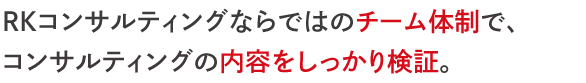 ＲＫコンサルティングならではのチーム体制で、 コンサルティングの内容をしっかり検証。 