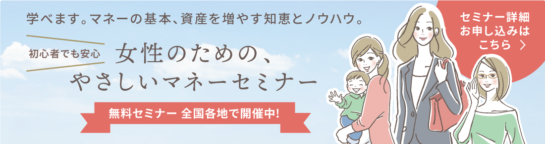 学べます。マネーの基本、資産を増やす知恵とノウハウ。
初心者でも安心!女性のための、やさしいマネーセミナー
無料セミナー 全国各地で開催中!